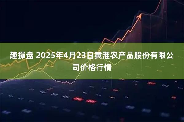 趣操盘 2025年4月23日黄淮农产品股份有限公司价格行情