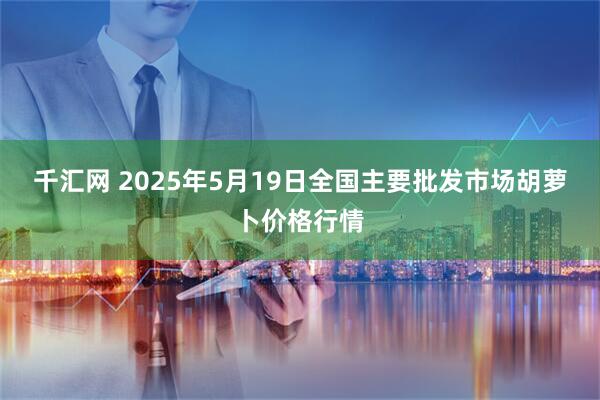 千汇网 2025年5月19日全国主要批发市场胡萝卜价格行情