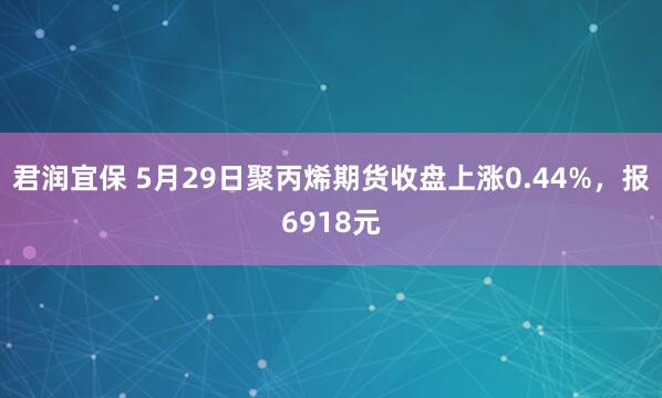 君润宜保 5月29日聚丙烯期货收盘上涨0.44%，报6918元