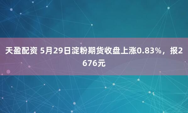 天盈配资 5月29日淀粉期货收盘上涨0.83%，报2676元