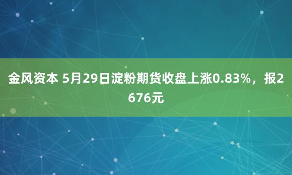 金风资本 5月29日淀粉期货收盘上涨0.83%，报2676元