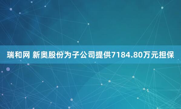 瑞和网 新奥股份为子公司提供7184.80万元担保