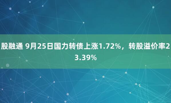 股融通 9月25日国力转债上涨1.72%，转股溢价率23.39%