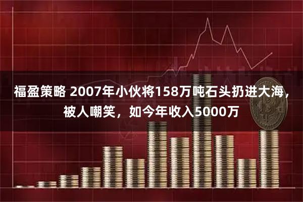 福盈策略 2007年小伙将158万吨石头扔进大海，被人嘲笑，如今年收入5000万