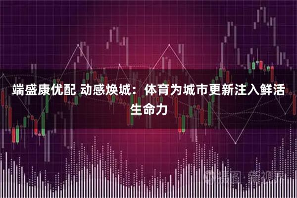 端盛康优配 动感焕城：体育为城市更新注入鲜活生命力