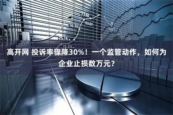 高开网 投诉率骤降30%！一个监管动作，如何为企业止损数万元？