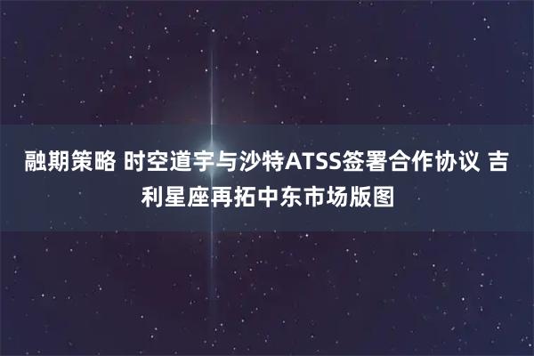 融期策略 时空道宇与沙特ATSS签署合作协议 吉利星座再拓中东市场版图