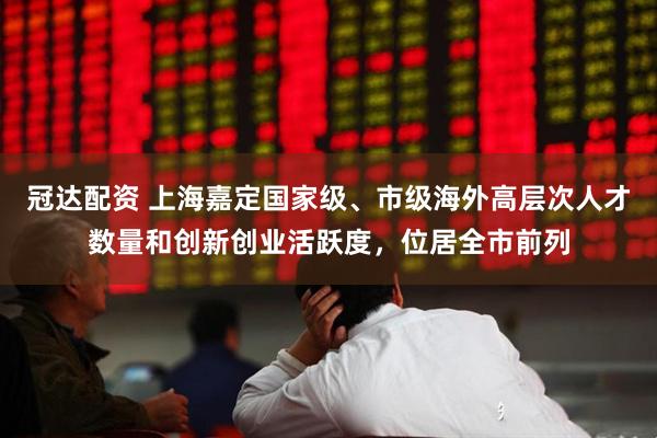 冠达配资 上海嘉定国家级、市级海外高层次人才数量和创新创业活跃度，位居全市前列
