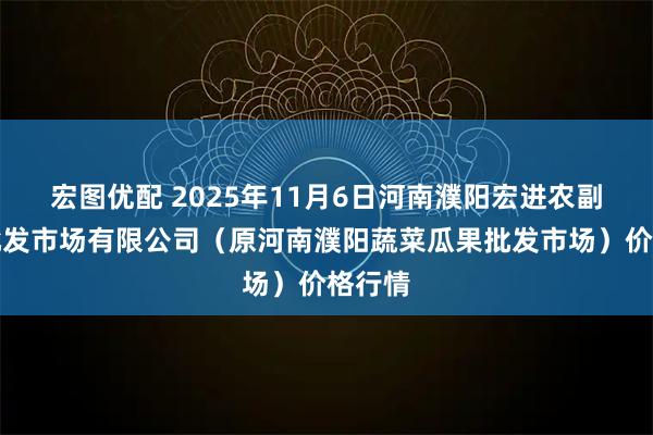宏图优配 2025年11月6日河南濮阳宏进农副产品批发市场有限公司（原河南濮阳蔬菜瓜果批发市场）价格行情