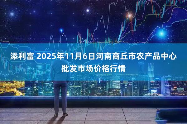 添利富 2025年11月6日河南商丘市农产品中心批发市场价格行情