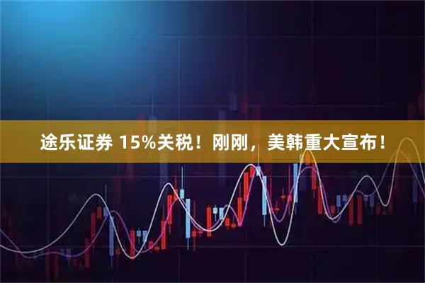 途乐证券 15%关税！刚刚，美韩重大宣布！