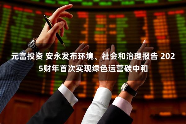 元富投资 安永发布环境、社会和治理报告 2025财年首次实现绿色运营碳中和