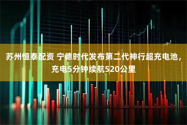 苏州恒泰配资 宁德时代发布第二代神行超充电池，充电5分钟续航520公里