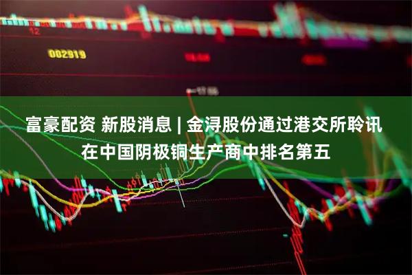 富豪配资 新股消息 | 金浔股份通过港交所聆讯 在中国阴极铜生产商中排名第五