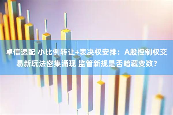 卓信速配 小比例转让+表决权安排：A股控制权交易新玩法密集涌现 监管新规是否暗藏变数？