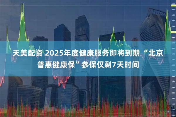 天美配资 2025年度健康服务即将到期 “北京普惠健康保”参保仅剩7天时间