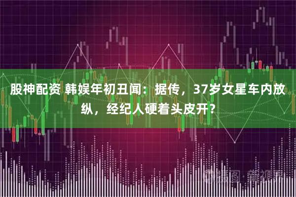 股神配资 韩娱年初丑闻：据传，37岁女星车内放纵，经纪人硬着头皮开？