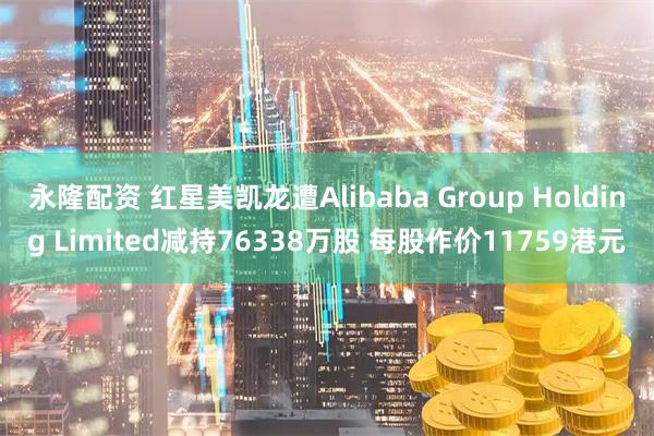 永隆配资 红星美凯龙遭Alibaba Group Holding Limited减持76338万股 每股作价11759港元