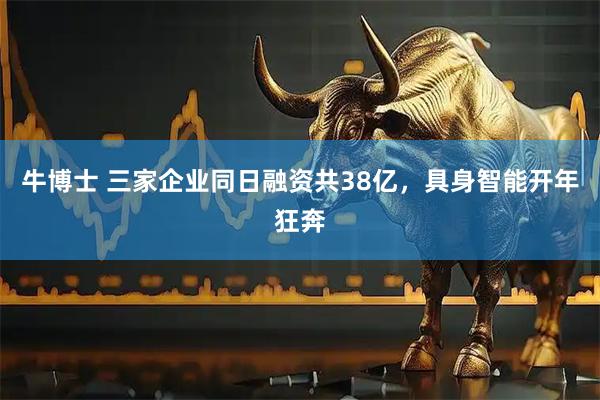 牛博士 三家企业同日融资共38亿，具身智能开年狂奔