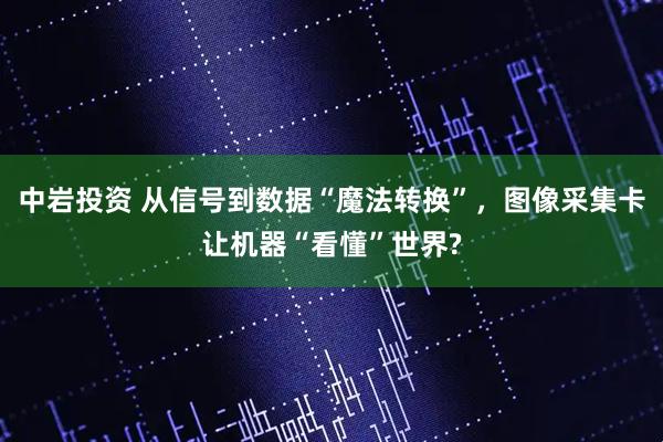 中岩投资 从信号到数据“魔法转换”，图像采集卡让机器“看懂”世界?