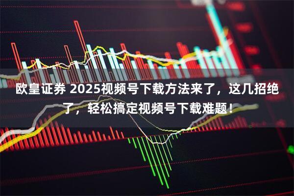 欧皇证券 2025视频号下载方法来了，这几招绝了，轻松搞定视频号下载难题！